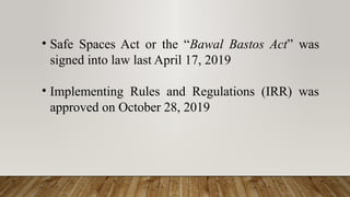 • Safe Spaces Act or the “Bawal Bastos Act” was
signed into law last April 17, 2019
• Implementing Rules and Regulations (IRR) was
approved on October 28, 2019
 