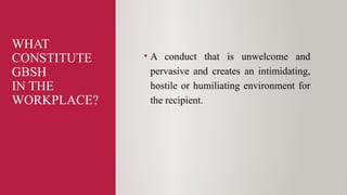 WHAT
CONSTITUTE
GBSH
IN THE
WORKPLACE?
• A conduct that is unwelcome and
pervasive and creates an intimidating,
hostile or humiliating environment for
the recipient.
 