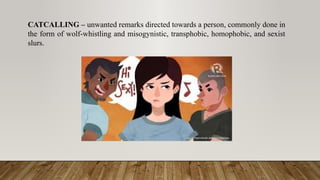 CATCALLING – unwanted remarks directed towards a person, commonly done in
the form of wolf-whistling and misogynistic, transphobic, homophobic, and sexist
slurs.
 