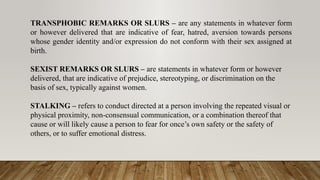TRANSPHOBIC REMARKS OR SLURS – are any statements in whatever form
or however delivered that are indicative of fear, hatred, aversion towards persons
whose gender identity and/or expression do not conform with their sex assigned at
birth.
SEXIST REMARKS OR SLURS – are statements in whatever form or however
delivered, that are indicative of prejudice, stereotyping, or discrimination on the
basis of sex, typically against women.
STALKING – refers to conduct directed at a person involving the repeated visual or
physical proximity, non-consensual communication, or a combination thereof that
cause or will likely cause a person to fear for once’s own safety or the safety of
others, or to suffer emotional distress.
 