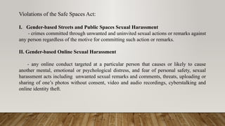 Violations of the Safe Spaces Act:
I. Gender-based Streets and Public Spaces Sexual Harassment
- crimes committed through unwanted and uninvited sexual actions or remarks against
any person regardless of the motive for committing such action or remarks.
II. Gender-based Online Sexual Harassment
- any online conduct targeted at a particular person that causes or likely to cause
another mental, emotional or psychological distress, and fear of personal safety, sexual
harassment acts including unwanted sexual remarks and comments, threats, uploading or
sharing of one’s photos without consent, video and audio recordings, cyberstalking and
online identity theft.
 