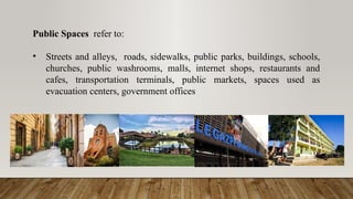 Public Spaces refer to:
• Streets and alleys, roads, sidewalks, public parks, buildings, schools,
churches, public washrooms, malls, internet shops, restaurants and
cafes, transportation terminals, public markets, spaces used as
evacuation centers, government offices
 