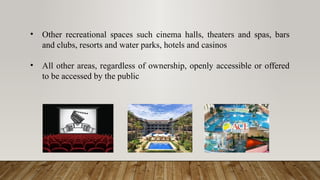 • Other recreational spaces such cinema halls, theaters and spas, bars
and clubs, resorts and water parks, hotels and casinos
• All other areas, regardless of ownership, openly accessible or offered
to be accessed by the public
 