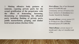 2. Making offensive body gestures at
someone, exposing private parts for the
sexual gratification of the perpetrator with
the effect of demeaning, harassing,
threatening or intimidating the offended
party including flashing of private parts,
public masturbation, groping, and similar
lewd sexual actions (Section 11(b))
First offense: fine of ten thousand
pesos (P10,000.00) and
community service of twelve (12)
hours inclusive of attendance to a
Gender Sensitivity Seminar
Second offense: arresto menor (11
to 30 days) or a fine of fifteen
thousand pesos (P15,000.00)
Third offense: arresto mayor (1
month and 1 day to 6 months) and
a fine
 