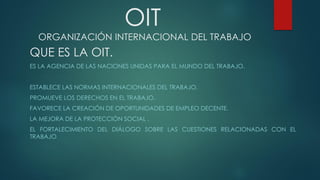 OIT
ORGANIZACIÓN INTERNACIONAL DEL TRABAJO
QUE ES LA OIT.
ES LA AGENCIA DE LAS NACIONES UNIDAS PARA EL MUNDO DEL TRABAJO.
ESTABLECE LAS NORMAS INTERNACIONALES DEL TRABAJO,
PROMUEVE LOS DERECHOS EN EL TRABAJO.
FAVORECE LA CREACIÓN DE OPORTUNIDADES DE EMPLEO DECENTE.
LA MEJORA DE LA PROTECCIÓN SOCIAL .
EL FORTALECIMIENTO DEL DIÁLOGO SOBRE LAS CUESTIONES RELACIONADAS CON EL
TRABAJO
 