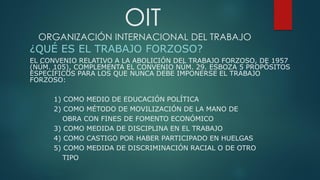 OIT
ORGANIZACIÓN INTERNACIONAL DEL TRABAJO
¿QUÉ ES EL TRABAJO FORZOSO?
EL CONVENIO RELATIVO A LA ABOLICIÓN DEL TRABAJO FORZOSO, DE 1957
(NÚM. 105), COMPLEMENTA EL CONVENIO NÚM. 29. ESBOZA 5 PROPÓSITOS
ESPECÍFICOS PARA LOS QUE NUNCA DEBE IMPONERSE EL TRABAJO
FORZOSO:
1) COMO MEDIO DE EDUCACIÓN POLÍTICA
2) COMO MÉTODO DE MOVILIZACIÓN DE LA MANO DE
OBRA CON FINES DE FOMENTO ECONÓMICO
3) COMO MEDIDA DE DISCIPLINA EN EL TRABAJO
4) COMO CASTIGO POR HABER PARTICIPADO EN HUELGAS
5) COMO MEDIDA DE DISCRIMINACIÓN RACIAL O DE OTRO
TIPO
 
