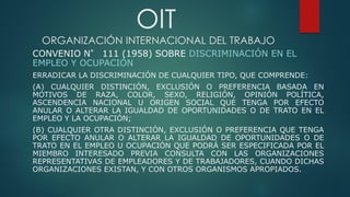 OIT
ORGANIZACIÓN INTERNACIONAL DEL TRABAJO
CONVENIO N° 111 (1958) SOBRE DISCRIMINACIÓN EN EL
EMPLEO Y OCUPACIÓN
ERRADICAR LA DISCRIMINACIÓN DE CUALQUIER TIPO, QUE COMPRENDE:
(A) CUALQUIER DISTINCIÓN, EXCLUSIÓN O PREFERENCIA BASADA EN
MOTIVOS DE RAZA, COLOR, SEXO, RELIGIÓN, OPINIÓN POLÍTICA,
ASCENDENCIA NACIONAL U ORIGEN SOCIAL QUE TENGA POR EFECTO
ANULAR O ALTERAR LA IGUALDAD DE OPORTUNIDADES O DE TRATO EN EL
EMPLEO Y LA OCUPACIÓN;
(B) CUALQUIER OTRA DISTINCIÓN, EXCLUSIÓN O PREFERENCIA QUE TENGA
POR EFECTO ANULAR O ALTERAR LA IGUALDAD DE OPORTUNIDADES O DE
TRATO EN EL EMPLEO U OCUPACIÓN QUE PODRÁ SER ESPECIFICADA POR EL
MIEMBRO INTERESADO PREVIA CONSULTA CON LAS ORGANIZACIONES
REPRESENTATIVAS DE EMPLEADORES Y DE TRABAJADORES, CUANDO DICHAS
ORGANIZACIONES EXISTAN, Y CON OTROS ORGANISMOS APROPIADOS.
 