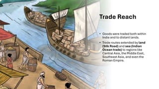 Trade Reach
• Goods were traded both within
India and to distant lands.
• Trade routes extended by land
(Silk Road) and sea (Indian
Ocean trade) to regions like
Central Asia, the Middle East,
Southeast Asia, and even the
Roman Empire.
 
