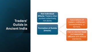 Traders'
Guilds in
Ancient India
Not Individual
Efforts: Traders often
worked collectively,
not alone.
Formation of Guilds
(śreṇīs):
Associations of
traders, craftsmen,
moneylenders, or
farmers.
Had an elected head
and executive
officers with ethical
standards.
 