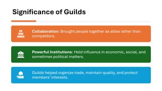 Significance of Guilds
Collaboration: Brought people together as allies rather than
competitors.
Powerful Institutions: Held influence in economic, social, and
sometimes political matters.
Guilds helped organize trade, maintain quality, and protect
members’ interests.
 