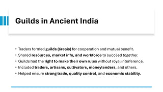 Guilds in Ancient India
• Traders formed guilds (śreṇīs) for cooperation and mutual benefit.
• Shared resources, market info, and workforce to succeed together.
• Guilds had the right to make their own rules without royal interference.
• Included traders, artisans, cultivators, moneylenders, and others.
• Helped ensure strong trade, quality control, and economic stability.
 