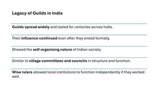 Legacy of Guilds in India
Guilds spread widely and lasted for centuries across India.
Their influence continued even after they ended formally.
Showed the self-organising nature of Indian society.
Similar to village committees and councils in structure and function.
Wise rulers allowed local institutions to function independently if they worked
well.
 