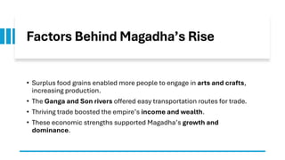 Factors Behind Magadha’s Rise
• Surplus food grains enabled more people to engage in arts and crafts,
increasing production.
• The Ganga and Son rivers offered easy transportation routes for trade.
• Thriving trade boosted the empire’s income and wealth.
• These economic strengths supported Magadha’s growth and
dominance.
 