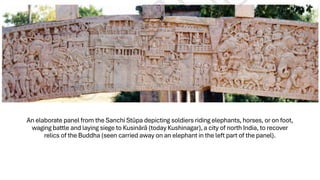 An elaborate panel from the Sanchi Stūpa depicting soldiers riding elephants, horses, or on foot,
waging battle and laying siege to Kusinārā (today Kushinagar), a city of north India, to recover
relics of the Buddha (seen carried away on an elephant in the left part of the panel).
 