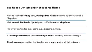 The Nanda Dynasty and Mahāpadma Nanda
Around the 5th century BCE, Mahāpadma Nanda became a powerful ruler in
Magadha.
He founded the Nanda dynasty and unified smaller kingdoms.
His empire extended over eastern and northern India.
A thriving economy led to the minting of coins, showing financial strength.
Greek accounts mention the Nandas had a large, well-maintained army.
 