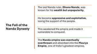 The Fall of the
Nanda Dynasty
The last Nanda ruler, Dhana Nanda, was
known for his wealth but unpopularity.
He became oppressive and exploitative,
losing the support of the people.
This weakened the empire and made it
vulnerable to conquest.
The Nanda empire was eventually
overthrown and absorbed into the Maurya
Empire, one of India’s greatest empires.
 