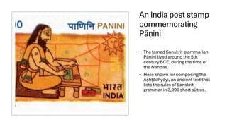 An India post stamp
commemorating
Pān
̣ ini
• The famed Sanskrit grammarian
Pān
̣ ini lived around the 5th
century BCE, during the time of
the Nandas.
• He is known for composing the
Aṣhṭādhyāyi, an ancient text that
lists the rules of Sanskrit
grammar in 3,996 short sūtras.
 