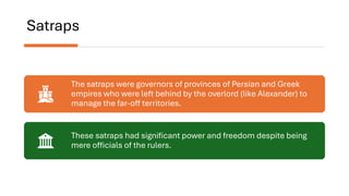 Satraps
The satraps were governors of provinces of Persian and Greek
empires who were left behind by the overlord (like Alexander) to
manage the far-off territories.
These satraps had significant power and freedom despite being
mere officials of the rulers.
 