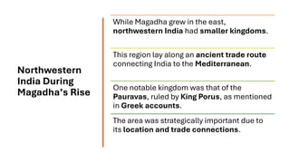 Northwestern
India During
Magadha’s Rise
While Magadha grew in the east,
northwestern India had smaller kingdoms.
This region lay along an ancient trade route
connecting India to the Mediterranean.
One notable kingdom was that of the
Pauravas, ruled by King Porus, as mentioned
in Greek accounts.
The area was strategically important due to
its location and trade connections.
 