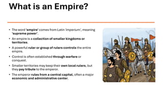 What is an Empire?
• The word 'empire' comes from Latin 'imperium', meaning
'supreme power'.
• An empire is a collection of smaller kingdoms or
territories.
• A powerful ruler or group of rulers controls the entire
empire.
• Control is often established through warfare or
conquest.
• Smaller territories may keep their own local rulers, but
they pay tribute to the emperor.
• The emperor rules from a central capital, often a major
economic and administrative center.
 