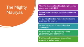 The Mighty
Mauryas
After the decline of the Nanda Empire, a new
power rose in 321 BCE.
Chandragupta Maurya founded the Maurya
Empire.
He quickly absorbed Nanda territories and
expanded the empire.
He was guided by his mentor Kauṭilya
(Chanakya).
Kauṭilya used his expertise in politics,
governance, and economics.
The Maurya Empire became one of the
greatest in Indian history.
 