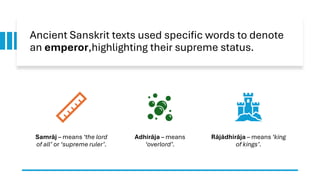 Ancient Sanskrit texts used specific words to denote
an emperor,highlighting their supreme status.
Samrāj – means ‘the lord
of all’ or ‘supreme ruler’.
Adhirāja – means
‘overlord’.
Rājādhirāja – means ‘king
of kings’.
 