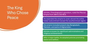 The King
Who Chose
Peace
Ashoka, Chandragupta’s grandson, ruled the Maurya
Empire from 268 to 232 BCE.
He expanded the empire to cover almost the entire
Indian subcontinent except the southernmost region.
His empire included present-day Bangladesh,
Pakistan, and parts of Afghanistan.
Ashoka is known for significant administrative and
religious achievements.
After a major battle, he adopted policies promoting
peace and welfare.
 