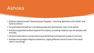 Ashoka
• Ashoka called himself ‘Devanampiya Piyadasi,’ meaning ‘Beloved of the Gods’ and
‘kind to others.’
• He portrayed himself as a compassionate and benevolent ruler in his edicts.
• Ashoka supported welfare beyond his empire, providing medical care for people and
animals.
• He promoted nature conservation by prohibiting hunting and cruelty to animals.
• Ashoka encouraged religious tolerance, urging different sects to learn from each
other’s teachings.
 