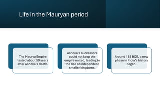 Life in the Mauryan period
The Maurya Empire
lasted about 50 years
after Ashoka’s death.
Ashoka’s successors
could not keep the
empire united, leading to
the rise of independent
smaller kingdoms.
Around 185 BCE, a new
phase in India’s history
began.
 