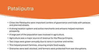 Pataliputra
• Cities like Pataliputra were important centers of governance and trade with palaces
and planned streets.
• A strong taxation system and active merchants and artisans helped maintain
prosperity.
• A large part of the population was involved in agriculture.
• Agriculture was a major source of revenue for the Maurya Empire.
• Two crops were grown annually due to rains in summer and winter.
• This helped prevent famines, ensuring ample food supply.
• Granaries were well-stocked, and farmers were protected from war disruptions.
 