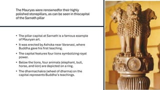 The Mauryas were renownedfor their highly
polished stonepillars, as can be seen in thiscapital
of the Sarnath pillar
• The pillar capital at Sarnath is a famous example
of Mauryan art.
• It was erected by Ashoka near Varanasi, where
Buddha gave his first teaching.
• The capital features four lions symbolizing royal
power.
• Below the lions, four animals (elephant, bull,
horse, and lion) are depicted on a ring.
• The dharmachakra (wheel of dharma) on the
capital represents Buddha’s teachings.
 