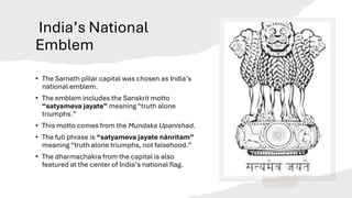 India’s National
Emblem
• The Sarnath pillar capital was chosen as India’s
national emblem.
• The emblem includes the Sanskrit motto
“satyameva jayate” meaning “truth alone
triumphs.”
• This motto comes from the Mundaka Upanishad.
• The full phrase is “satyameva jayate nānritam”
meaning “truth alone triumphs, not falsehood.”
• The dharmachakra from the capital is also
featured at the center of India’s national flag.
 