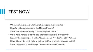 TEST NOW
• Who was Aśhoka and what were his major achievements?
• How far did Aśhoka expand the Maurya Empire?
• What role did Aśhoka play in spreading Buddhism?
• What were Ashoka’s edicts and what messages did they convey?
• Explain the meaning of the title ‘Devanampiya Piyadasi’ used by Ashoka.
• How did Ashoka contribute to animal welfare and nature conservation?
• What happened to the Maurya Empire after Ashoka’s death?
 