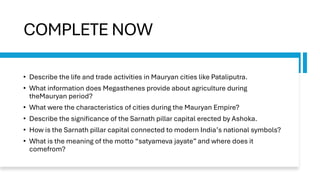 COMPLETE NOW
• Describe the life and trade activities in Mauryan cities like Pataliputra.
• What information does Megasthenes provide about agriculture during
theMauryan period?
• What were the characteristics of cities during the Mauryan Empire?
• Describe the significance of the Sarnath pillar capital erected by Ashoka.
• How is the Sarnath pillar capital connected to modern India’s national symbols?
• What is the meaning of the motto “satyameva jayate” and where does it
comefrom?
 
