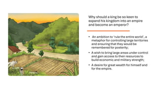 Why should a king be so keen to
expand his kingdom into an empire
and become an emperor?
• An ambition to ‘rule the entire world’, a
metaphor for controlling large territories
and ensuring that they would be
remembered for posterity;
• A wish to bring large areas under control
and gain access to their resources to
build economic and military strength;
• A desire for great wealth for himself and
for the empire.
 