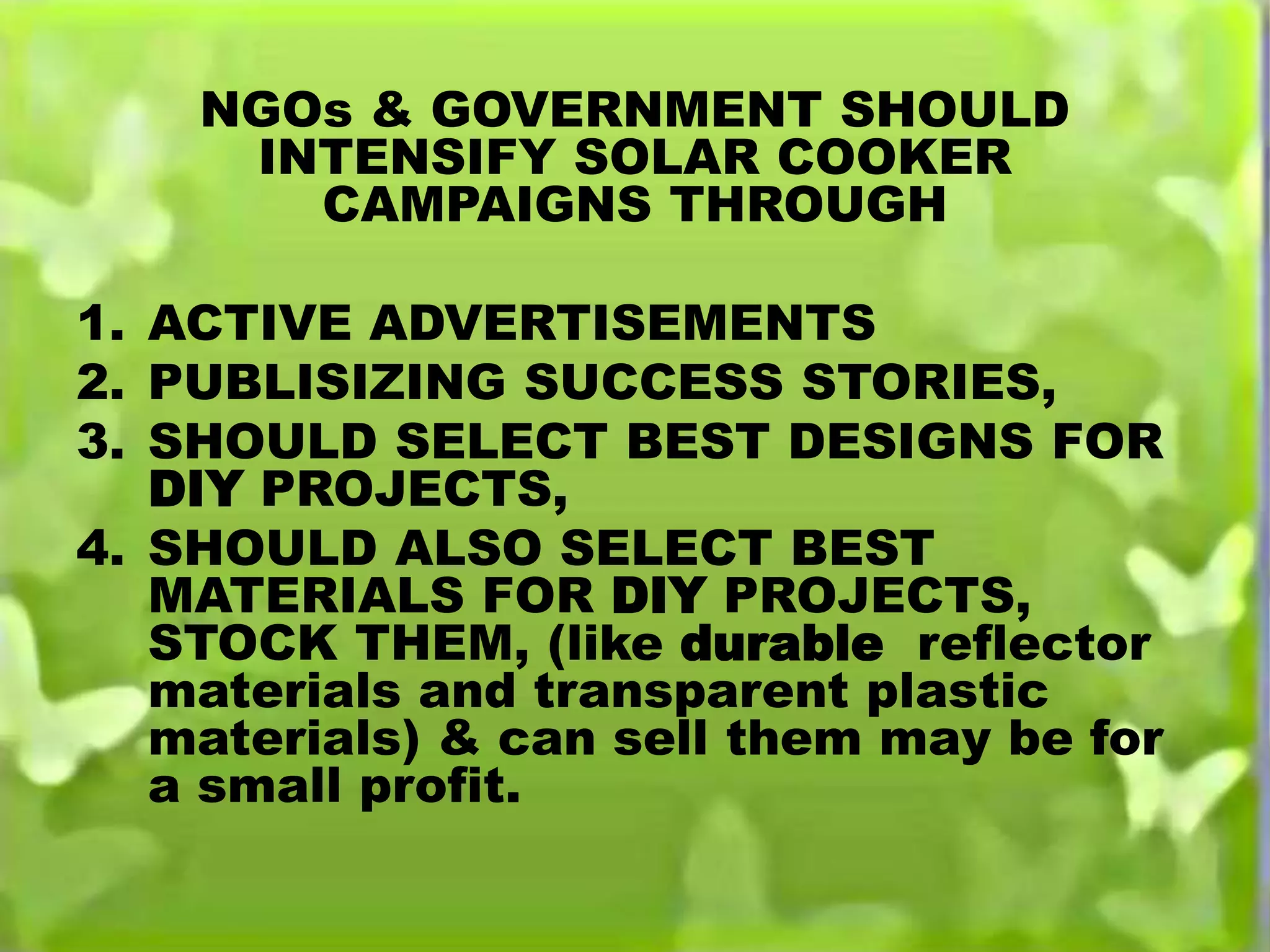 NGOs & GOVERNMENT SHOULD
INTENSIFY SOLAR COOKER
CAMPAIGNS THROUGH
1. ACTIVE ADVERTISEMENTS
2. PUBLISIZING SUCCESS STORIES,
3. SHOULD SELECT BEST DESIGNS FOR
DIY PROJECTS,
4. SHOULD ALSO SELECT BEST
MATERIALS FOR DIY PROJECTS,
STOCK THEM, (like durable reflector
materials and transparent plastic
materials) & can sell them may be for
a small profit.
 