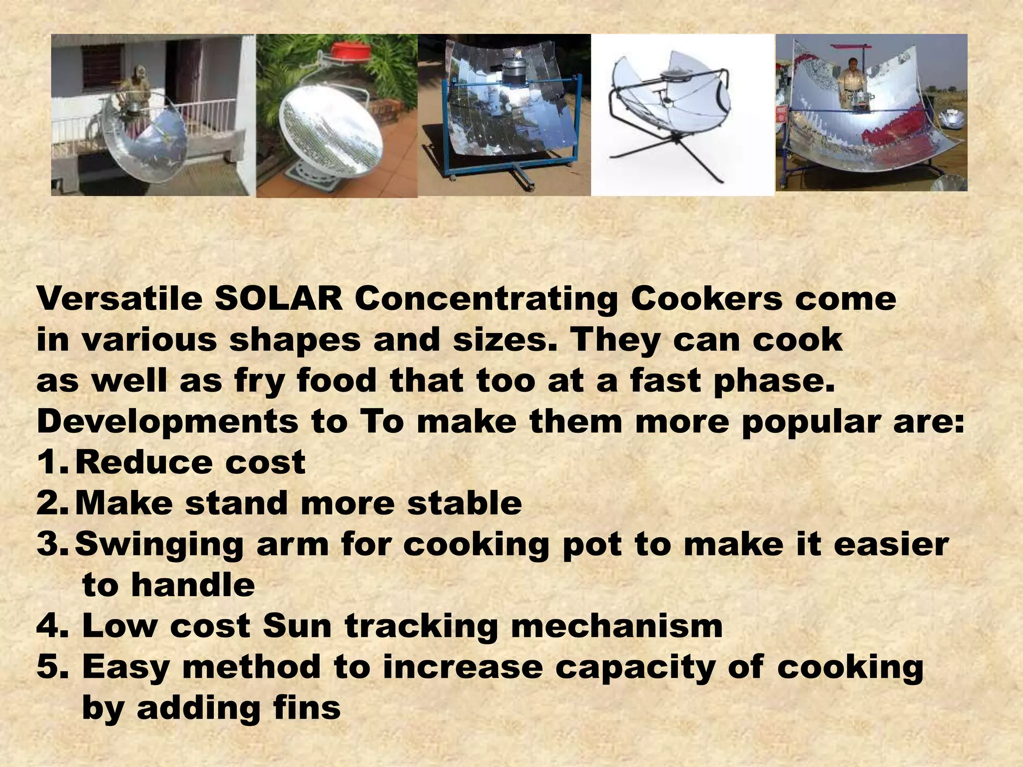 Versatile SOLAR Concentrating Cookers come
in various shapes and sizes. They can cook
as well as fry food that too at a fast phase.
Developments to To make them more popular are:
1.Reduce cost
2.Make stand more stable
3.Swinging arm for cooking pot to make it easier
to handle
4. Low cost Sun tracking mechanism
5. Easy method to increase capacity of cooking
by adding fins
 