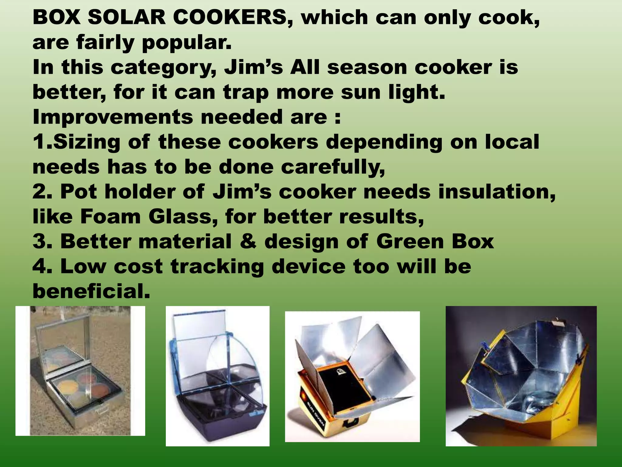 BOX SOLAR COOKERS, which can only cook,
are fairly popular.
In this category, Jim’s All season cooker is
better, for it can trap more sun light.
Improvements needed are :
1.Sizing of these cookers depending on local
needs has to be done carefully,
2. Pot holder of Jim’s cooker needs insulation,
like Foam Glass, for better results,
3. Better material & design of Green Box
4. Low cost tracking device too will be
beneficial.
 