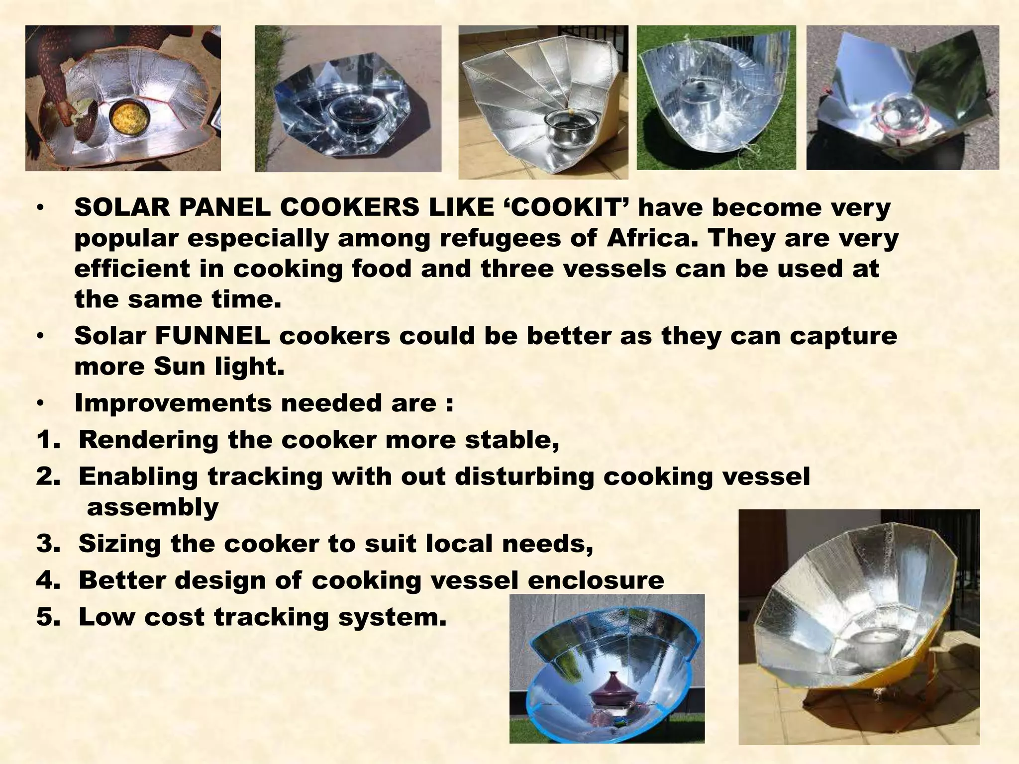• SOLAR PANEL COOKERS LIKE ‘COOKIT’ have become very
popular especially among refugees of Africa. They are very
efficient in cooking food and three vessels can be used at
the same time.
• Solar FUNNEL cookers could be better as they can capture
more Sun light.
• Improvements needed are :
1. Rendering the cooker more stable,
2. Enabling tracking with out disturbing cooking vessel
assembly
3. Sizing the cooker to suit local needs,
4. Better design of cooking vessel enclosure
5. Low cost tracking system.
 