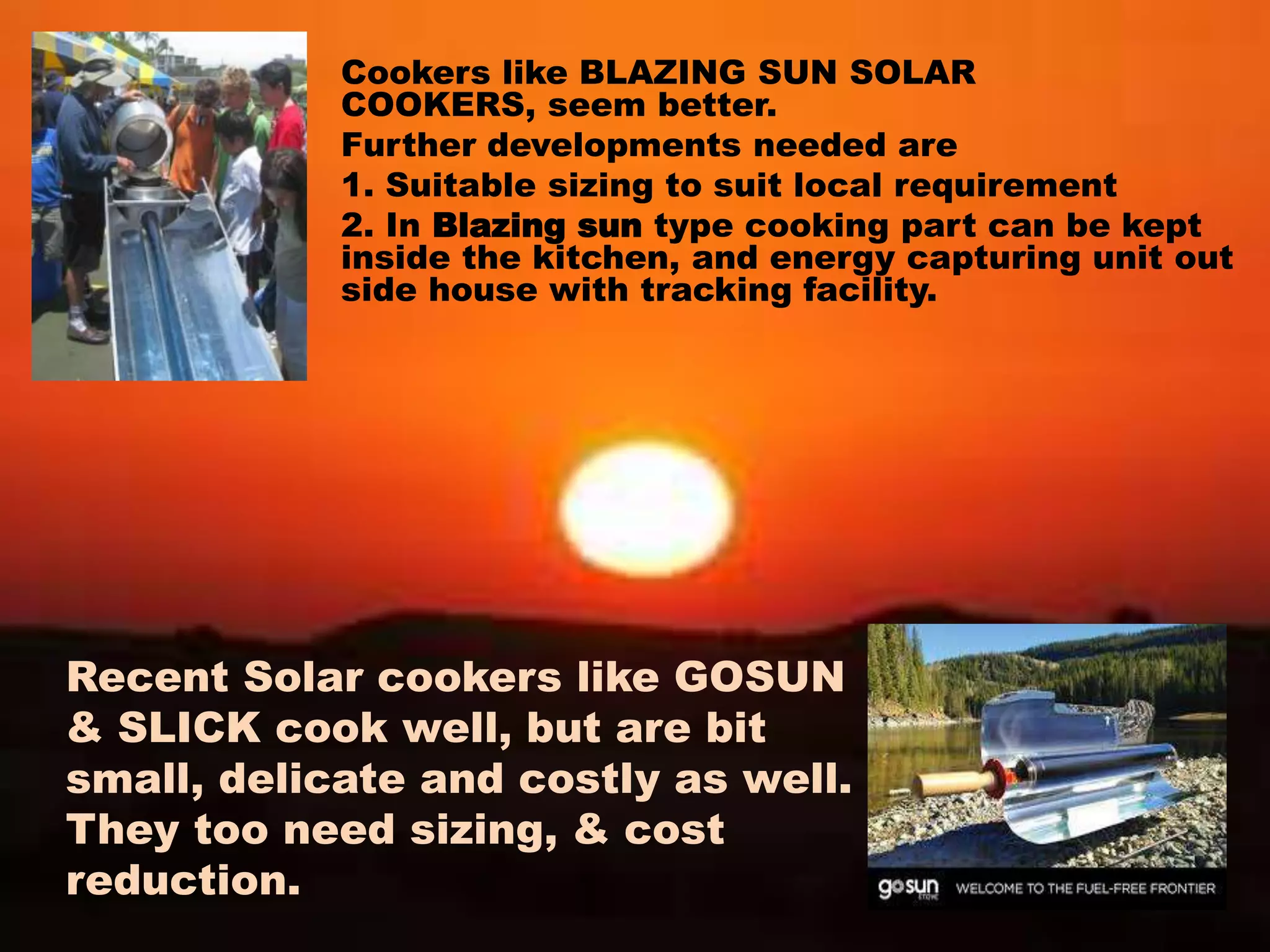 Cookers like BLAZING SUN SOLAR
COOKERS, seem better.
Further developments needed are
1. Suitable sizing to suit local requirement
2. In Blazing sun type cooking part can be kept
inside the kitchen, and energy capturing unit out
side house with tracking facility.
Recent Solar cookers like GOSUN
& SLICK cook well, but are bit
small, delicate and costly as well.
They too need sizing, & cost
reduction.
 