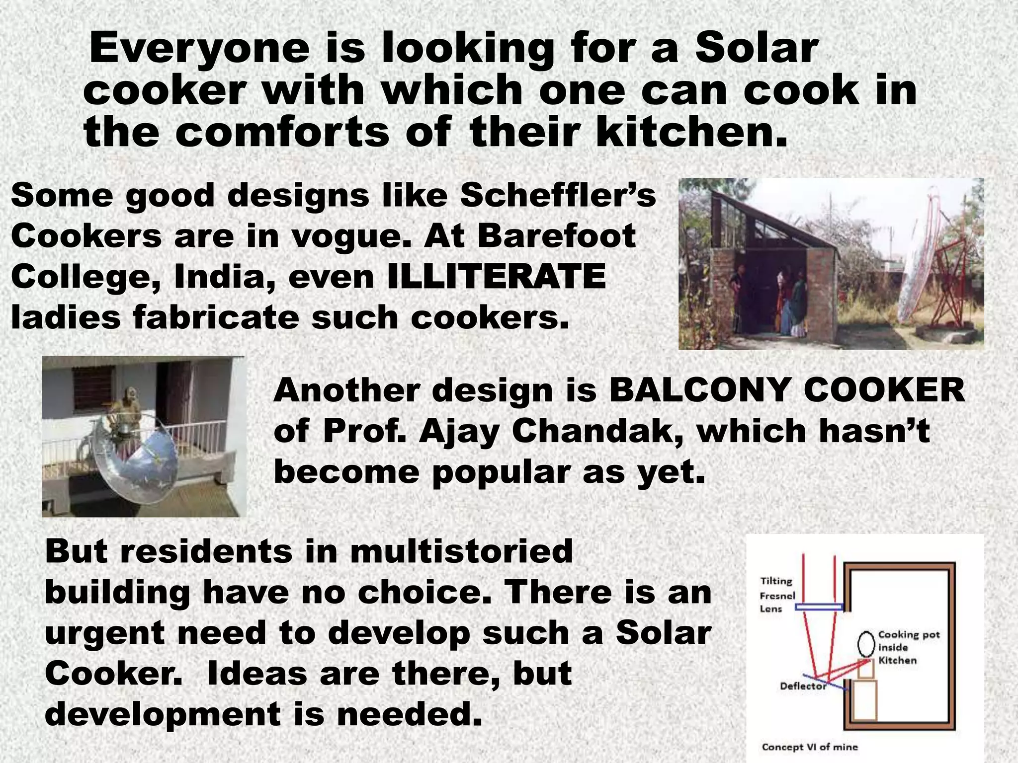Everyone is looking for a Solar
cooker with which one can cook in
the comforts of their kitchen.
Some good designs like Scheffler’s
Cookers are in vogue. At Barefoot
College, India, even ILLITERATE
ladies fabricate such cookers.
But residents in multistoried
building have no choice. There is an
urgent need to develop such a Solar
Cooker. Ideas are there, but
development is needed.
Another design is BALCONY COOKER
of Prof. Ajay Chandak, which hasn’t
become popular as yet.
 