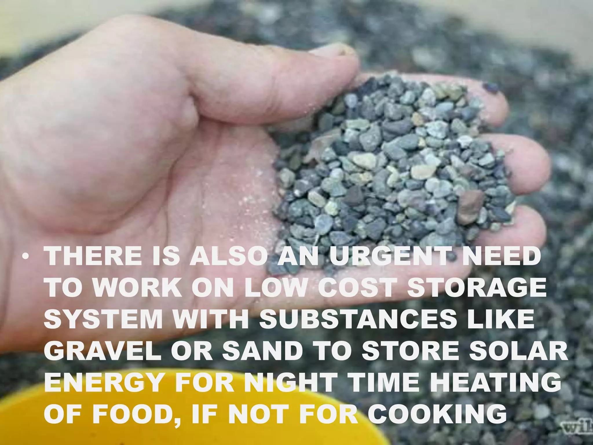• THERE IS ALSO AN URGENT NEED
TO WORK ON LOW COST STORAGE
SYSTEM WITH SUBSTANCES LIKE
GRAVEL OR SAND TO STORE SOLAR
ENERGY FOR NIGHT TIME HEATING
OF FOOD, IF NOT FOR COOKING
 