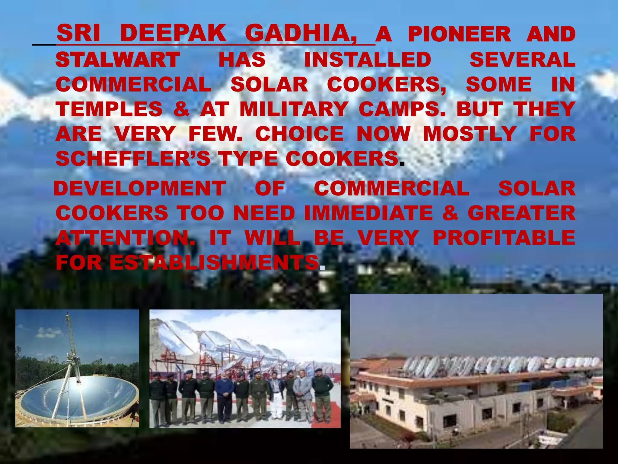 SRI DEEPAK GADHIA, A PIONEER AND
STALWART HAS INSTALLED SEVERAL
COMMERCIAL SOLAR COOKERS, SOME IN
TEMPLES & AT MILITARY CAMPS. BUT THEY
ARE VERY FEW. CHOICE NOW MOSTLY FOR
SCHEFFLER’S TYPE COOKERS.
DEVELOPMENT OF COMMERCIAL SOLAR
COOKERS TOO NEED IMMEDIATE & GREATER
ATTENTION. IT WILL BE VERY PROFITABLE
FOR ESTABLISHMENTS.
 
