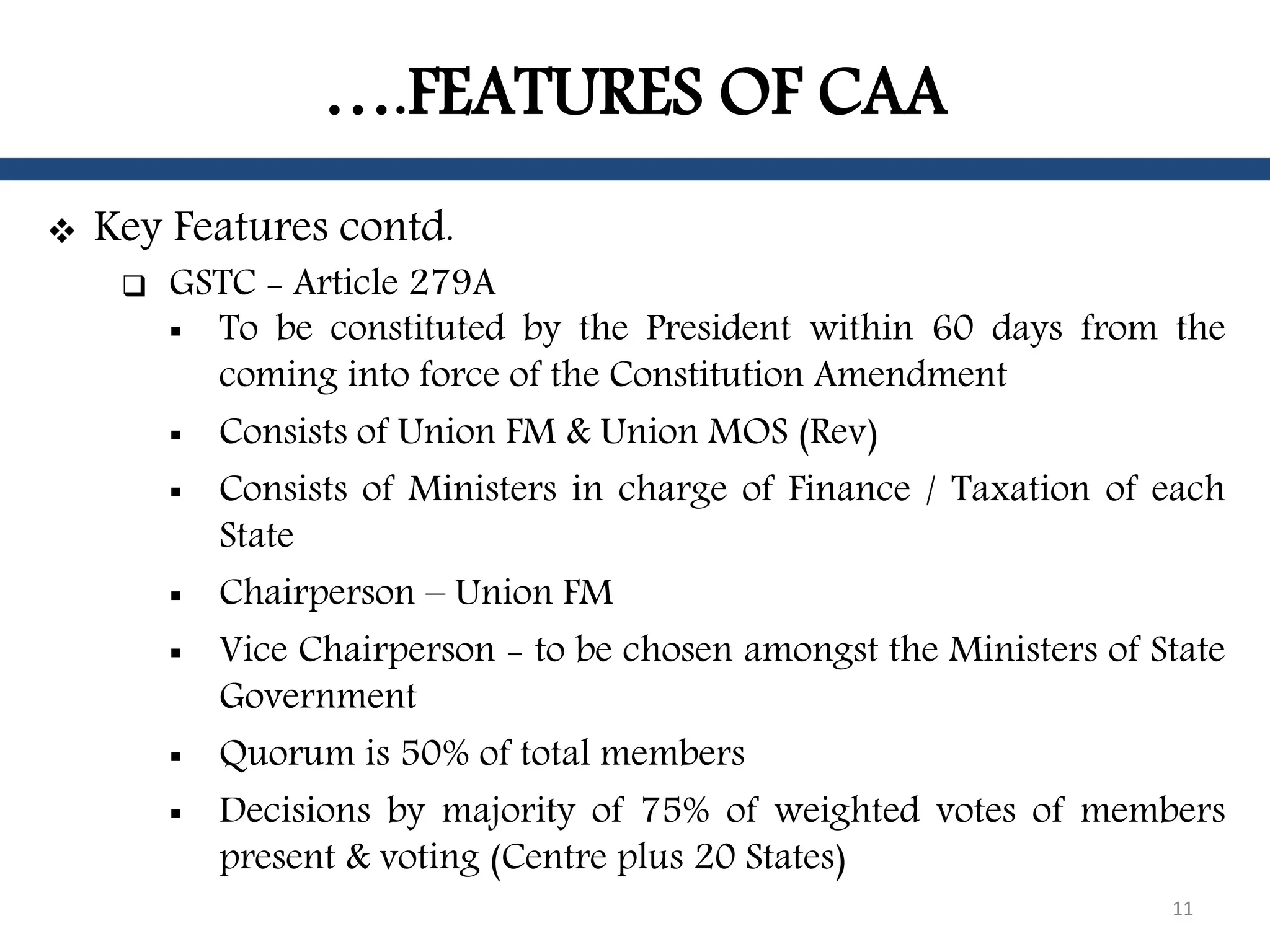 ….FEATURES OF CAA
 Key Features contd.
 GSTC - Article 279A
 To be constituted by the President within 60 days from the
coming into force of the Constitution Amendment
 Consists of Union FM & Union MOS (Rev)
 Consists of Ministers in charge of Finance / Taxation of each
State
 Chairperson – Union FM
 Vice Chairperson - to be chosen amongst the Ministers of State
Government
 Quorum is 50% of total members
 Decisions by majority of 75% of weighted votes of members
present & voting (Centre plus 20 States)
11
 