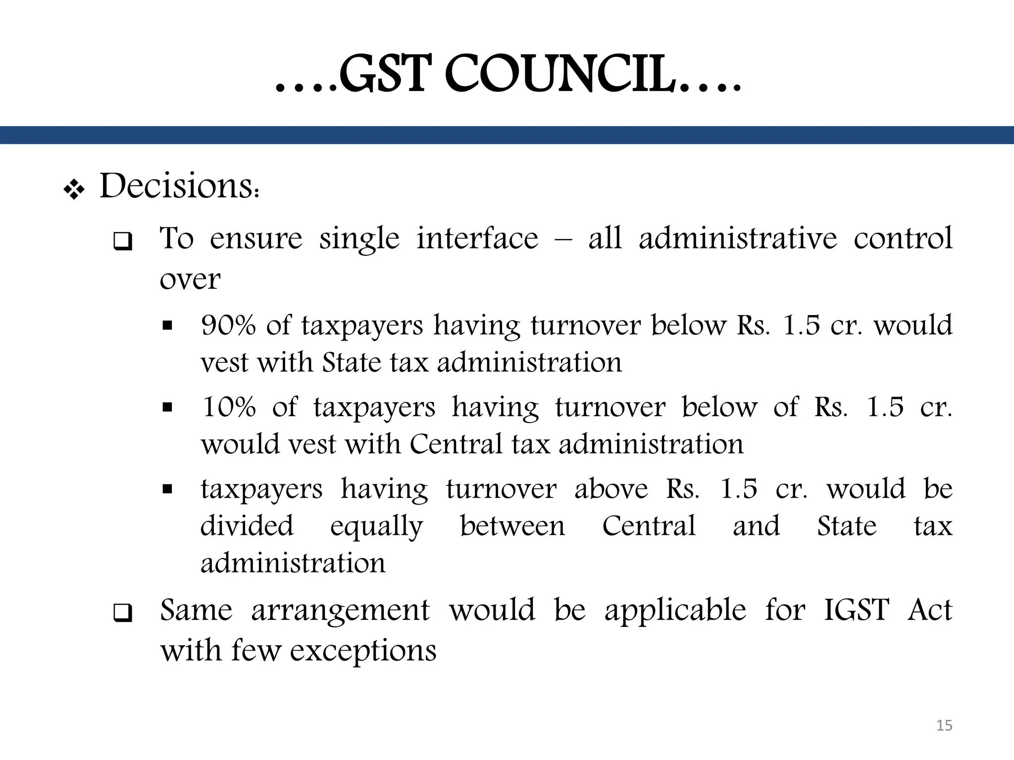 ….GST COUNCIL….
 Decisions:
 To ensure single interface – all administrative control
over
 90% of taxpayers having turnover below Rs. 1.5 cr. would
vest with State tax administration
 10% of taxpayers having turnover below of Rs. 1.5 cr.
would vest with Central tax administration
 taxpayers having turnover above Rs. 1.5 cr. would be
divided equally between Central and State tax
administration
 Same arrangement would be applicable for IGST Act
with few exceptions
15
 