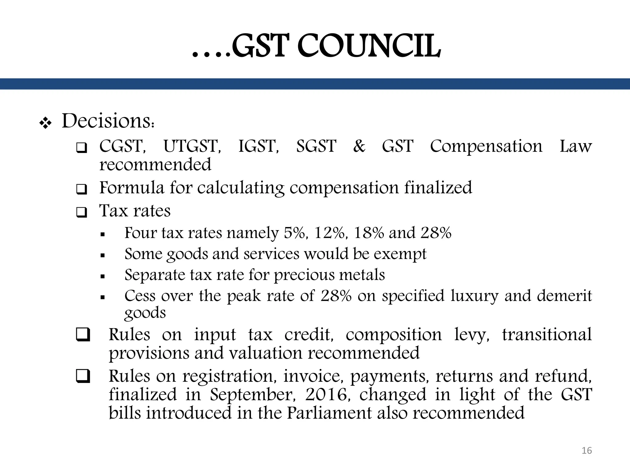 ….GST COUNCIL
 Decisions:
 CGST, UTGST, IGST, SGST & GST Compensation Law
recommended
 Formula for calculating compensation finalized
 Tax rates
 Four tax rates namely 5%, 12%, 18% and 28%
 Some goods and services would be exempt
 Separate tax rate for precious metals
 Cess over the peak rate of 28% on specified luxury and demerit
goods
 Rules on input tax credit, composition levy, transitional
provisions and valuation recommended
 Rules on registration, invoice, payments, returns and refund,
finalized in September, 2016, changed in light of the GST
bills introduced in the Parliament also recommended
16
 
