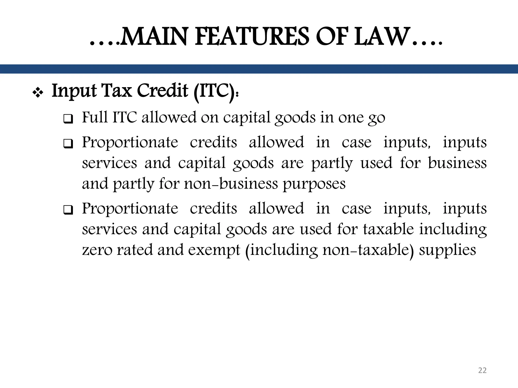 ….MAIN FEATURES OF LAW….
 Input Tax Credit (ITC):
 Full ITC allowed on capital goods in one go
 Proportionate credits allowed in case inputs, inputs
services and capital goods are partly used for business
and partly for non-business purposes
 Proportionate credits allowed in case inputs, inputs
services and capital goods are used for taxable including
zero rated and exempt (including non-taxable) supplies
22
 