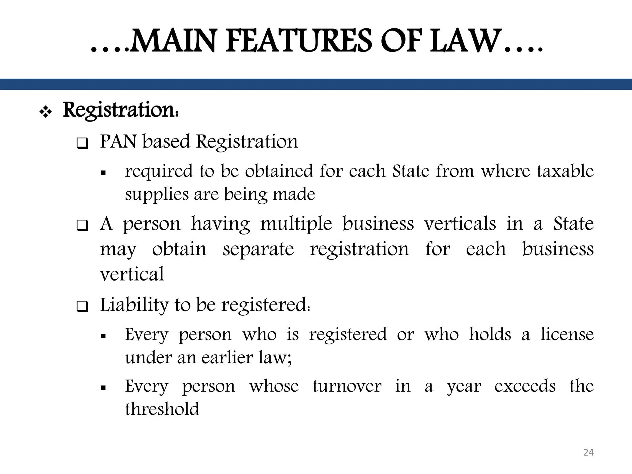 ….MAIN FEATURES OF LAW….
 Registration:
 PAN based Registration
 required to be obtained for each State from where taxable
supplies are being made
 A person having multiple business verticals in a State
may obtain separate registration for each business
vertical
 Liability to be registered:
 Every person who is registered or who holds a license
under an earlier law;
 Every person whose turnover in a year exceeds the
threshold
24
 