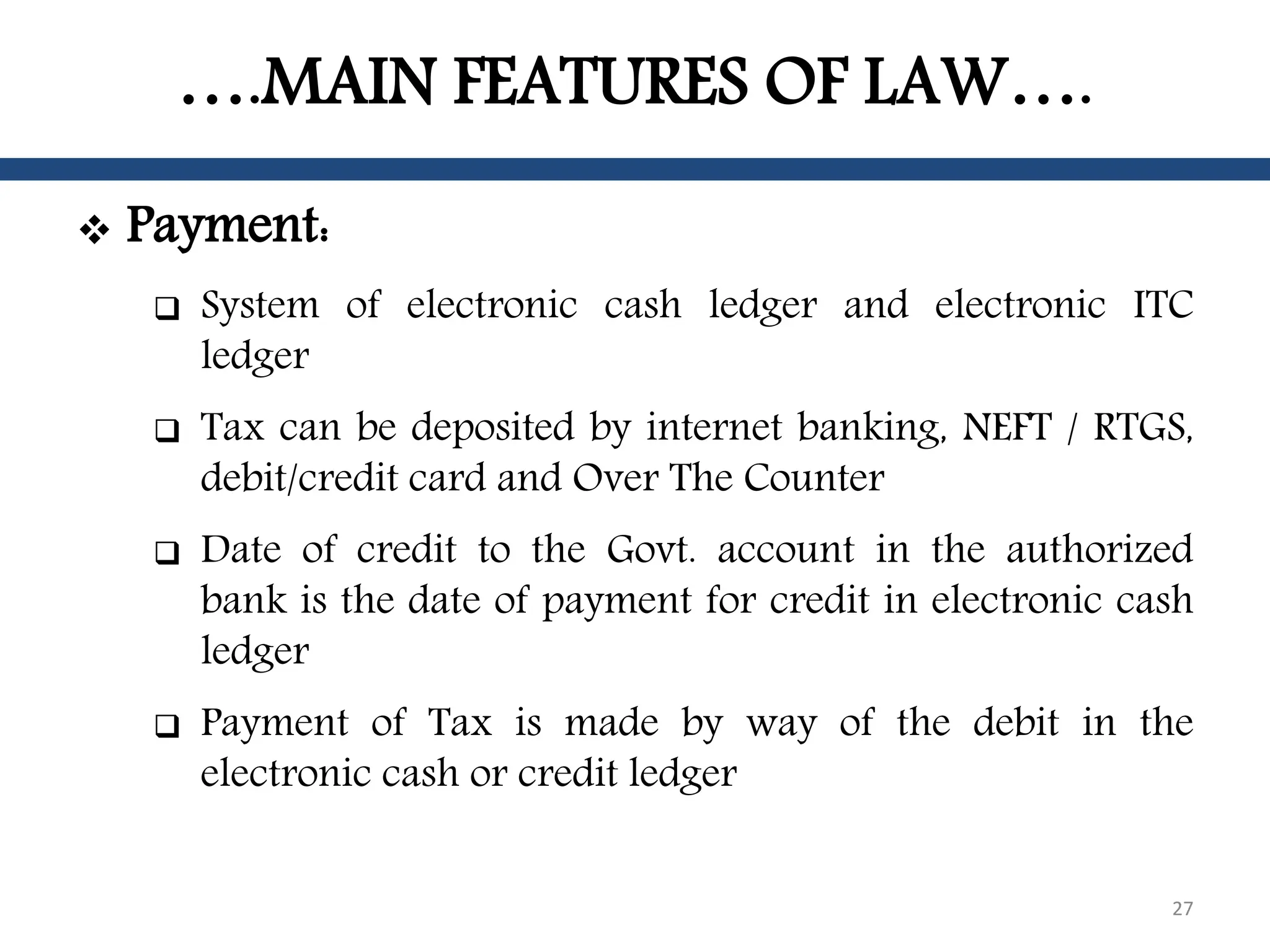 ….MAIN FEATURES OF LAW….
 Payment:
 System of electronic cash ledger and electronic ITC
ledger
 Tax can be deposited by internet banking, NEFT / RTGS,
debit/credit card and Over The Counter
 Date of credit to the Govt. account in the authorized
bank is the date of payment for credit in electronic cash
ledger
 Payment of Tax is made by way of the debit in the
electronic cash or credit ledger
27
 