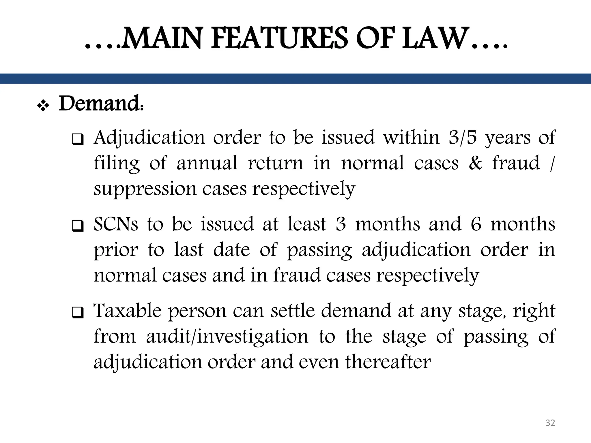 ….MAIN FEATURES OF LAW….
 Demand:
 Adjudication order to be issued within 3/5 years of
filing of annual return in normal cases & fraud /
suppression cases respectively
 SCNs to be issued at least 3 months and 6 months
prior to last date of passing adjudication order in
normal cases and in fraud cases respectively
 Taxable person can settle demand at any stage, right
from audit/investigation to the stage of passing of
adjudication order and even thereafter
32
 
